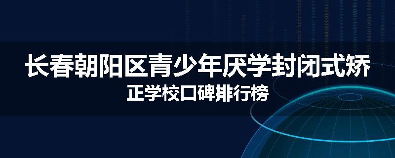 长春朝阳区青少年厌学封闭式矫正学校口碑排行榜