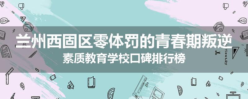 兰州西固区零体罚的青春期叛逆素质教育学校口碑排行榜