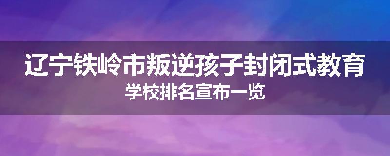 辽宁铁岭市叛逆孩子封闭式教育学校排名宣布一览