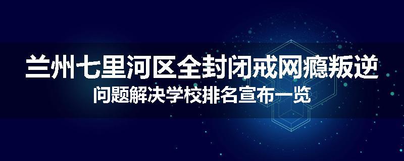 兰州七里河区全封闭戒网瘾叛逆问题解决学校排名宣布一览