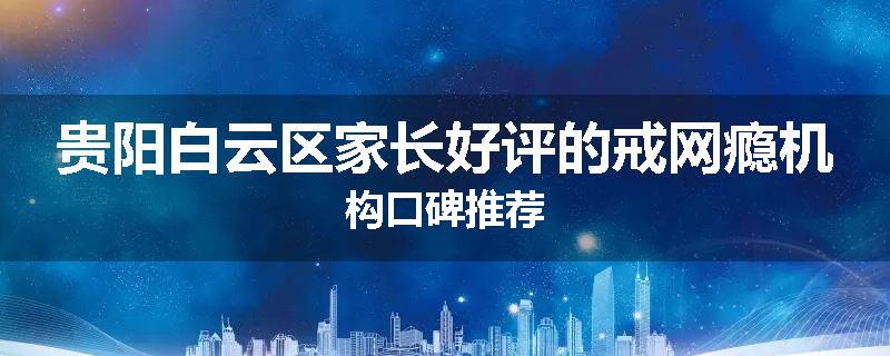 贵阳白云区家长好评的戒网瘾机构口碑推荐