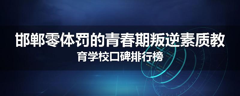 邯郸零体罚的青春期叛逆素质教育学校口碑排行榜