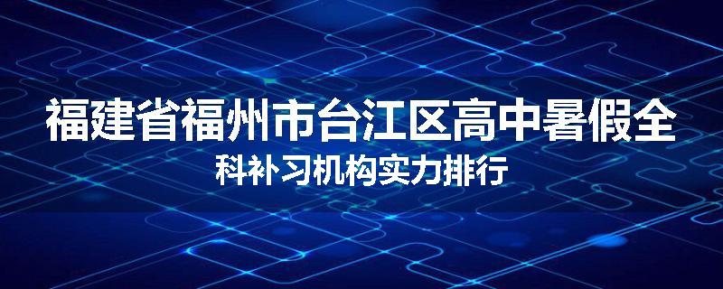 福建省福州市台江区高中暑假全科补习机构实力排行