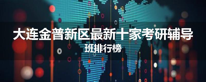 大连金普新区最新十家考研辅导班排行榜
