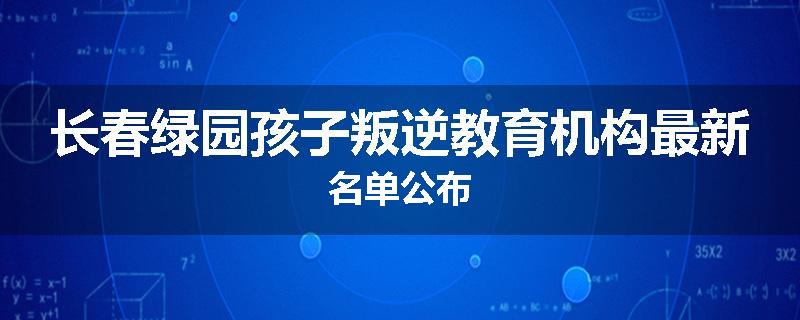 长春绿园孩子叛逆教育机构最新名单公布