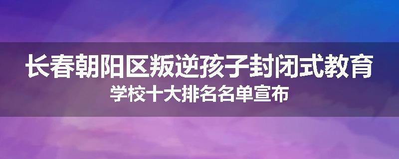 长春朝阳区叛逆孩子封闭式教育学校十大排名名单宣布