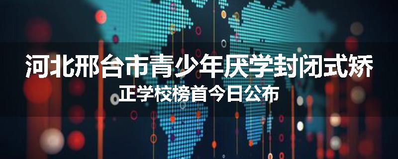 河北邢台市青少年厌学封闭式矫正学校榜首今日公布
