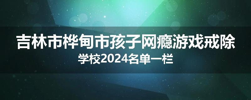 吉林市桦甸市孩子网瘾游戏戒除学校2024名单一栏