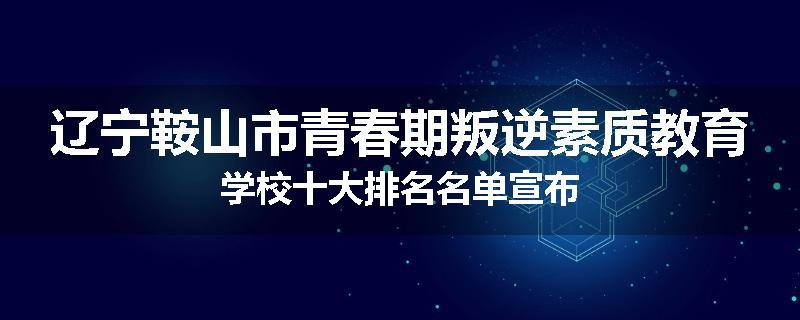 辽宁鞍山市青春期叛逆素质教育学校十大排名名单宣布