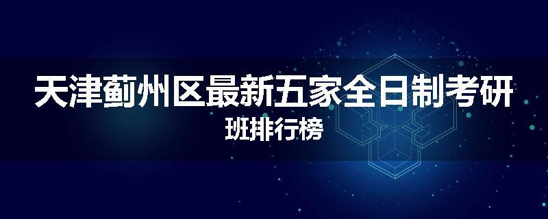 天津蓟州区最新五家全日制考研班排行榜