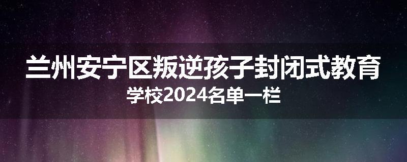 兰州安宁区叛逆孩子封闭式教育学校2024名单一栏
