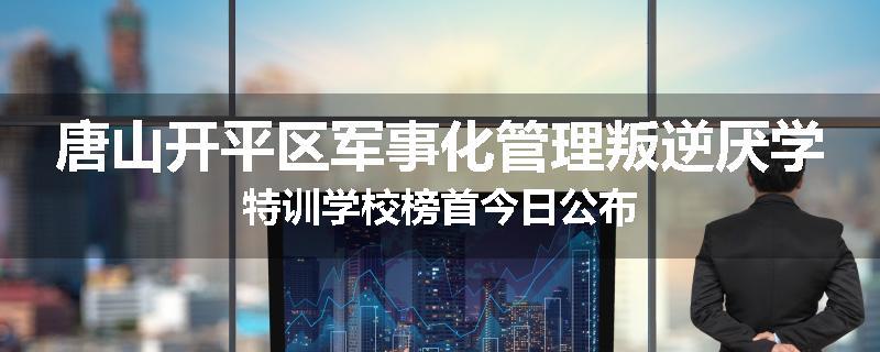 唐山开平区军事化管理叛逆厌学特训学校榜首今日公布