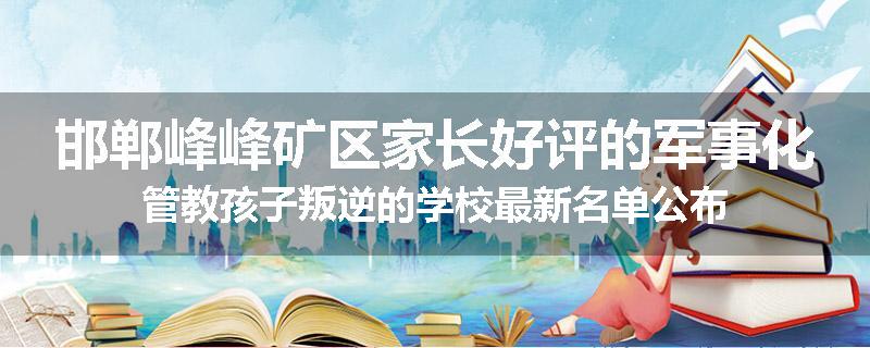 邯郸峰峰矿区家长好评的军事化管教孩子叛逆的学校最新名单公布
