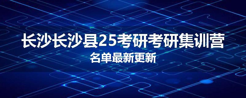 长沙长沙县25考研考研集训营名单最新更新