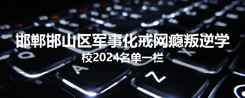 邯郸邯山区军事化戒网瘾叛逆学校2024名单一栏