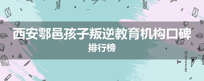 西安鄠邑孩子叛逆教育机构口碑排行榜