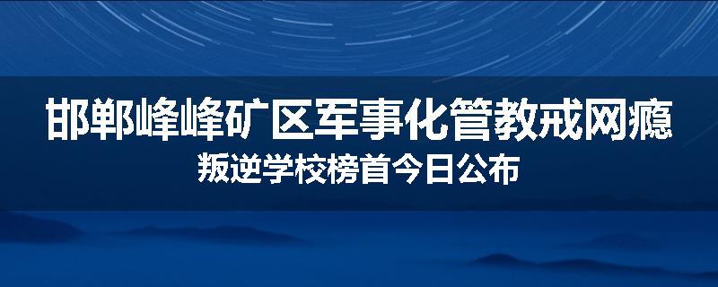 邯郸峰峰矿区军事化管教戒网瘾叛逆学校榜首今日公布