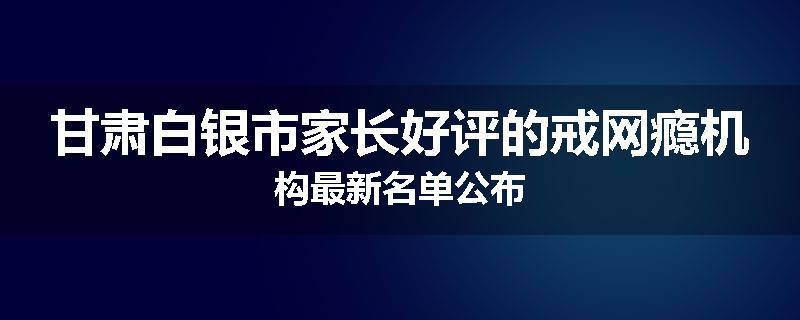 甘肃白银市家长好评的戒网瘾机构最新名单公布