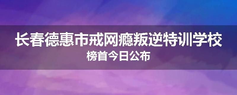 长春德惠市戒网瘾叛逆特训学校榜首今日公布