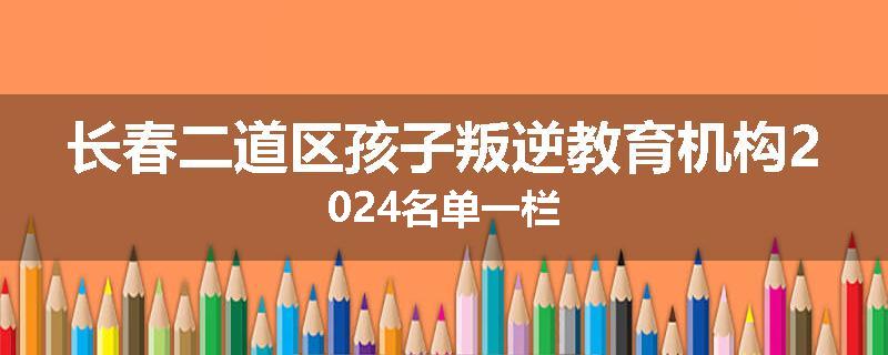 长春二道区孩子叛逆教育机构2024名单一栏