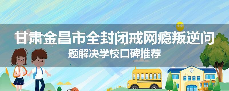 甘肃金昌市全封闭戒网瘾叛逆问题解决学校口碑推荐