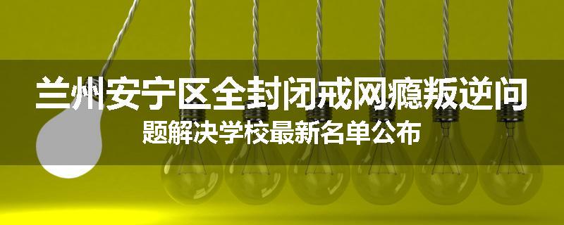 兰州安宁区全封闭戒网瘾叛逆问题解决学校最新名单公布
