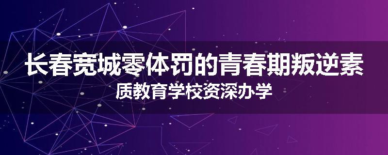 长春宽城零体罚的青春期叛逆素质教育学校资深办学