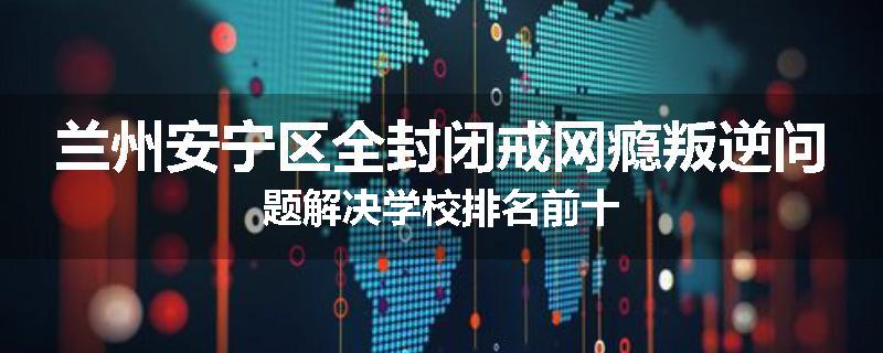 兰州安宁区全封闭戒网瘾叛逆问题解决学校排名前十