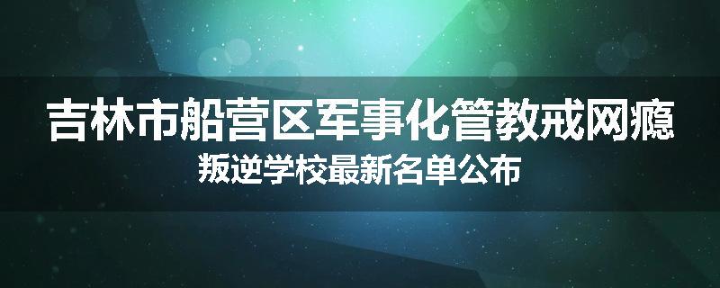 吉林市船营区军事化管教戒网瘾叛逆学校最新名单公布