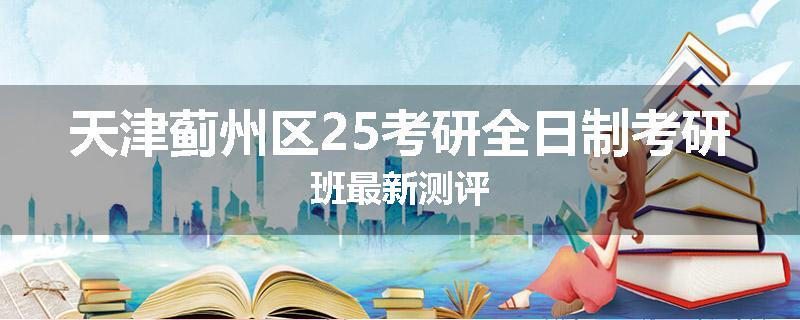天津蓟州区25考研全日制考研班最新测评