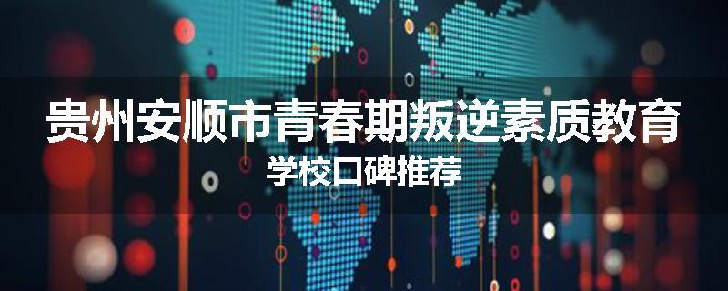 贵州安顺市青春期叛逆素质教育学校口碑推荐