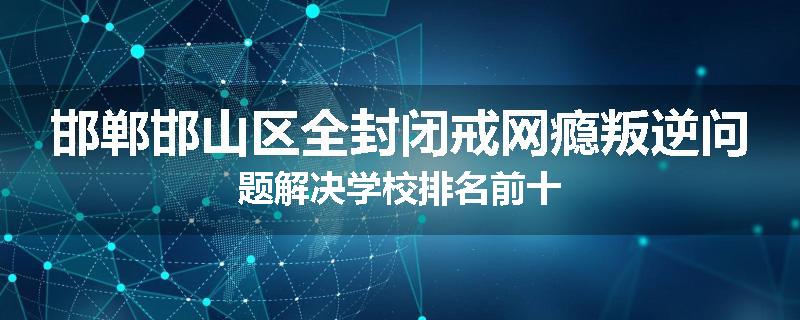 邯郸邯山区全封闭戒网瘾叛逆问题解决学校排名前十