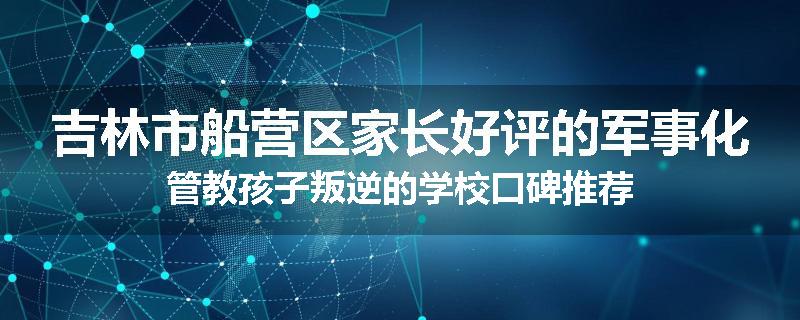 吉林市船营区家长好评的军事化管教孩子叛逆的学校口碑推荐