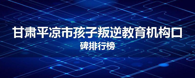 甘肃平凉市孩子叛逆教育机构口碑排行榜