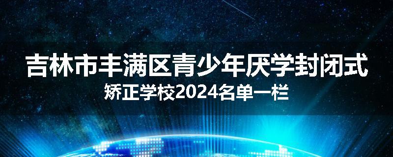 吉林市丰满区青少年厌学封闭式矫正学校2024名单一栏