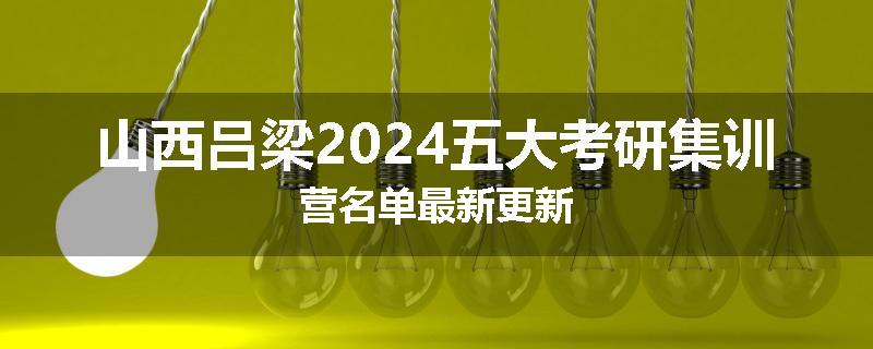山西吕梁2024五大考研集训营名单最新更新