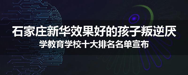 石家庄新华效果好的孩子叛逆厌学教育学校十大排名名单宣布