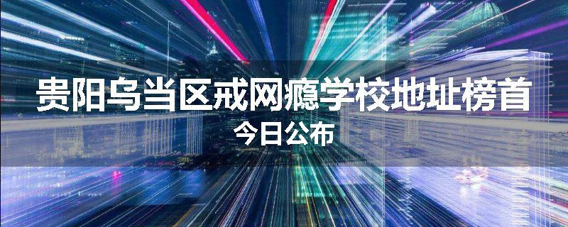 贵阳乌当区戒网瘾学校地址榜首今日公布