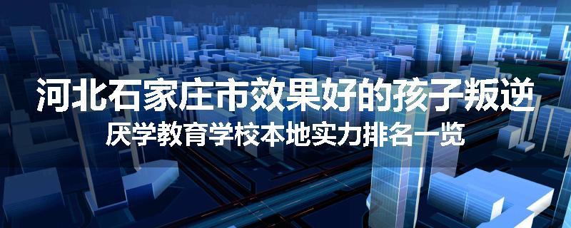 河北石家庄市效果好的孩子叛逆厌学教育学校本地实力排名一览