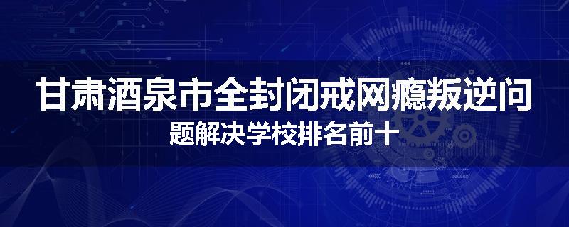 甘肃酒泉市全封闭戒网瘾叛逆问题解决学校排名前十