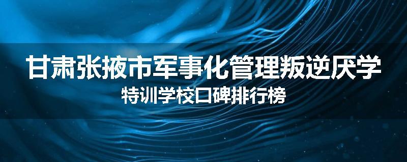 甘肃张掖市军事化管理叛逆厌学特训学校口碑排行榜