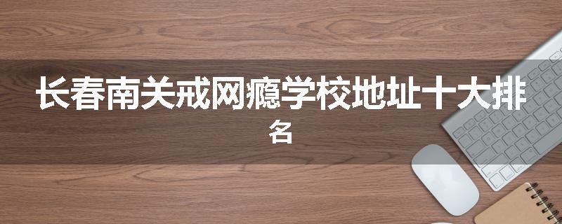 长春南关戒网瘾学校地址十大排名