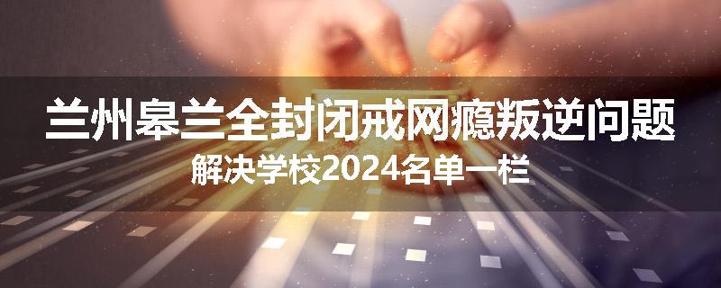 兰州皋兰全封闭戒网瘾叛逆问题解决学校2024名单一栏