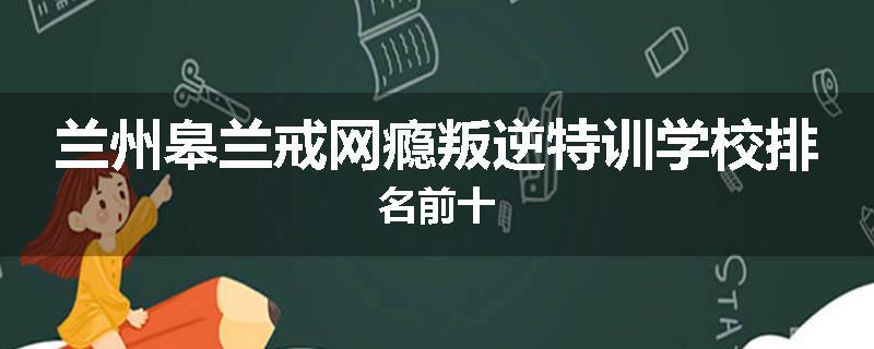 兰州皋兰戒网瘾叛逆特训学校排名前十