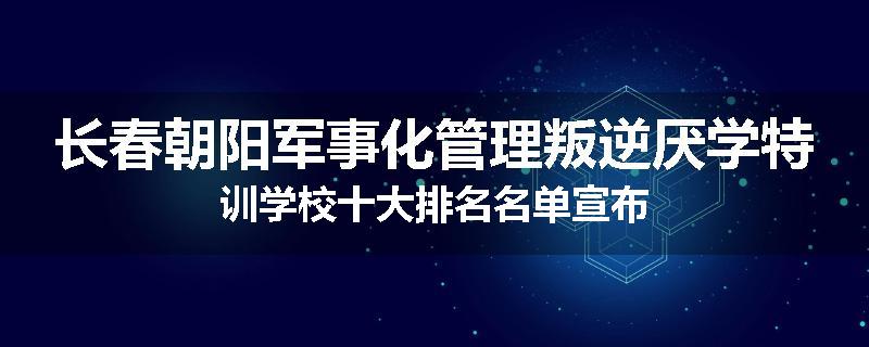 长春朝阳军事化管理叛逆厌学特训学校十大排名名单宣布