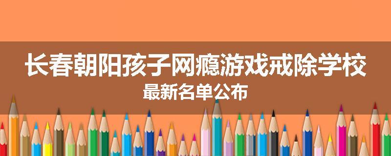 长春朝阳孩子网瘾游戏戒除学校最新名单公布