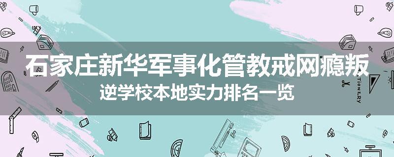 石家庄新华军事化管教戒网瘾叛逆学校本地实力排名一览