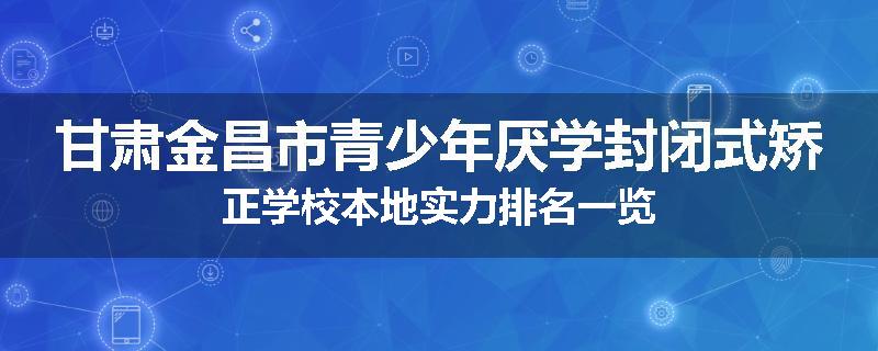 甘肃金昌市青少年厌学封闭式矫正学校本地实力排名一览