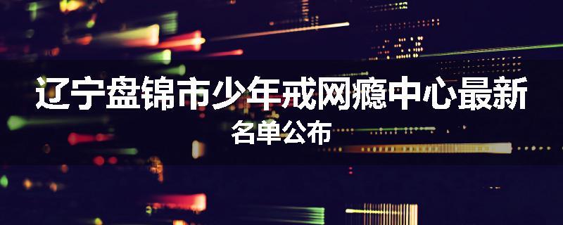 辽宁盘锦市少年戒网瘾中心最新名单公布
