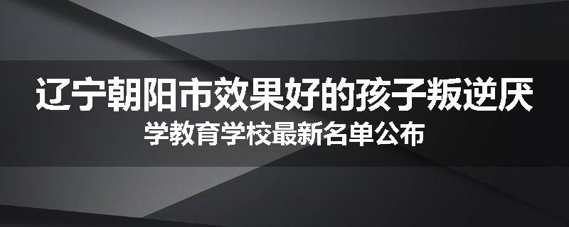 辽宁朝阳市效果好的孩子叛逆厌学教育学校最新名单公布